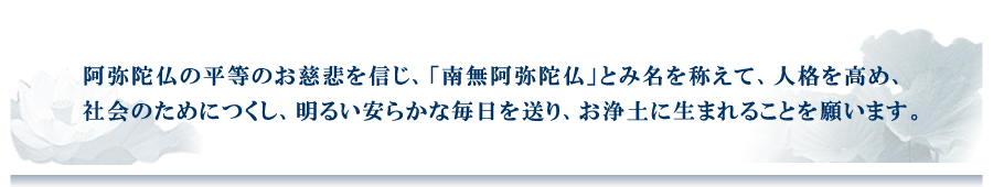 阿弥陀仏の平等のお慈悲を信じ、「南無阿弥陀仏」とみ名を称えて、人格を高め、社会のためにつくし、明るい安らかな毎日を送り、お浄土に生まれることを願う信仰です。